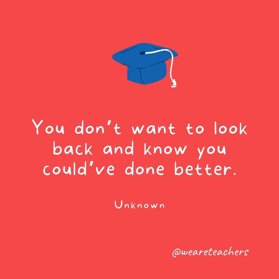 You don’t want to look back and know you could’ve done better. —Unknown