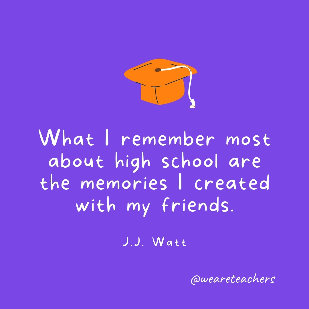 What I remember most about high school are the memories I created with my friends. —J.J. Watt