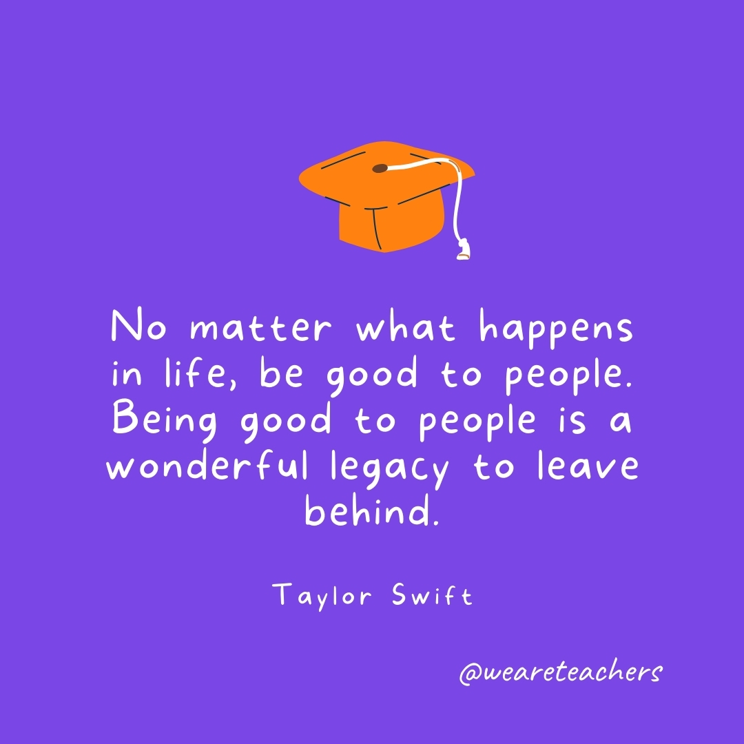 No matter what happens in life, be good to people. Being good to people is a wonderful legacy to leave behind. —Taylor Swift- Graduation Quotes