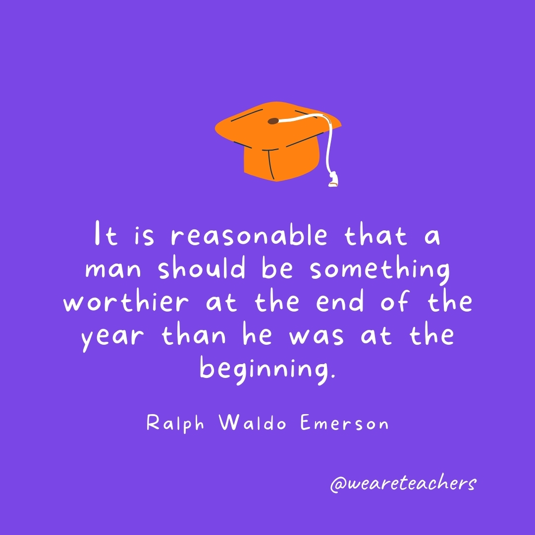  It is reasonable that a man should be something worthier at the end of the year than he was at the beginning. —Henry David Thoreau- Graduation Quotes