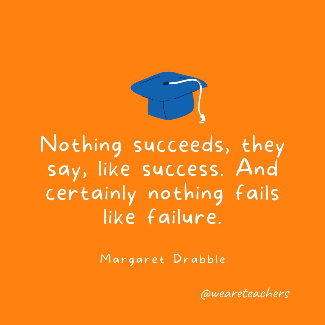 Nothing succeeds, they say, like success. And certainly nothing fails like failure. —Margaret Drabble