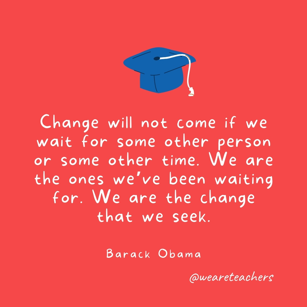Change will not come if we wait for some other person or some other time. We are the ones we've been waiting for. We are the change that we seek. —Barack Obama