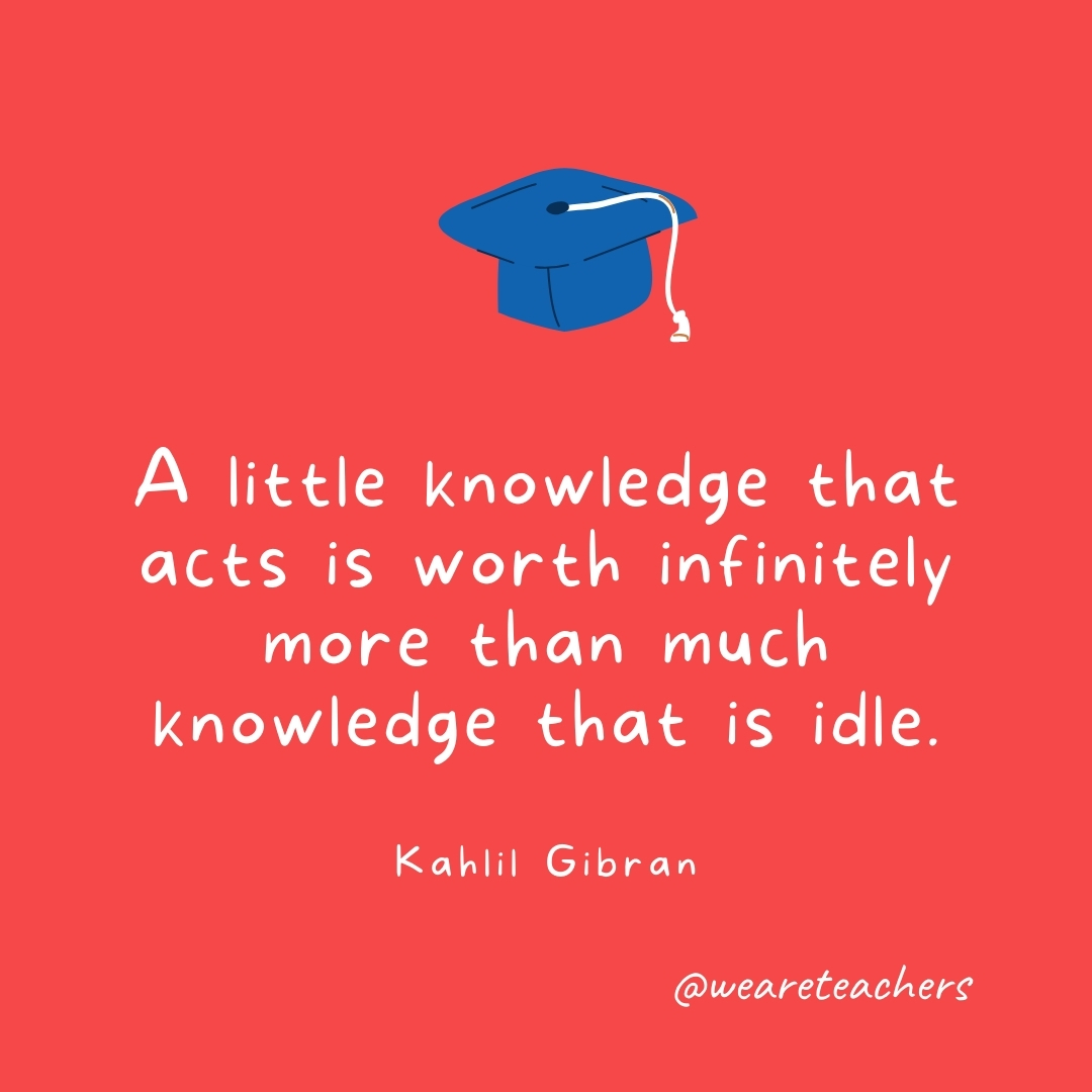 A little knowledge that acts is worth infinitely more than much knowledge that is idle. —Kahlil Gibran- Graduation Quotes