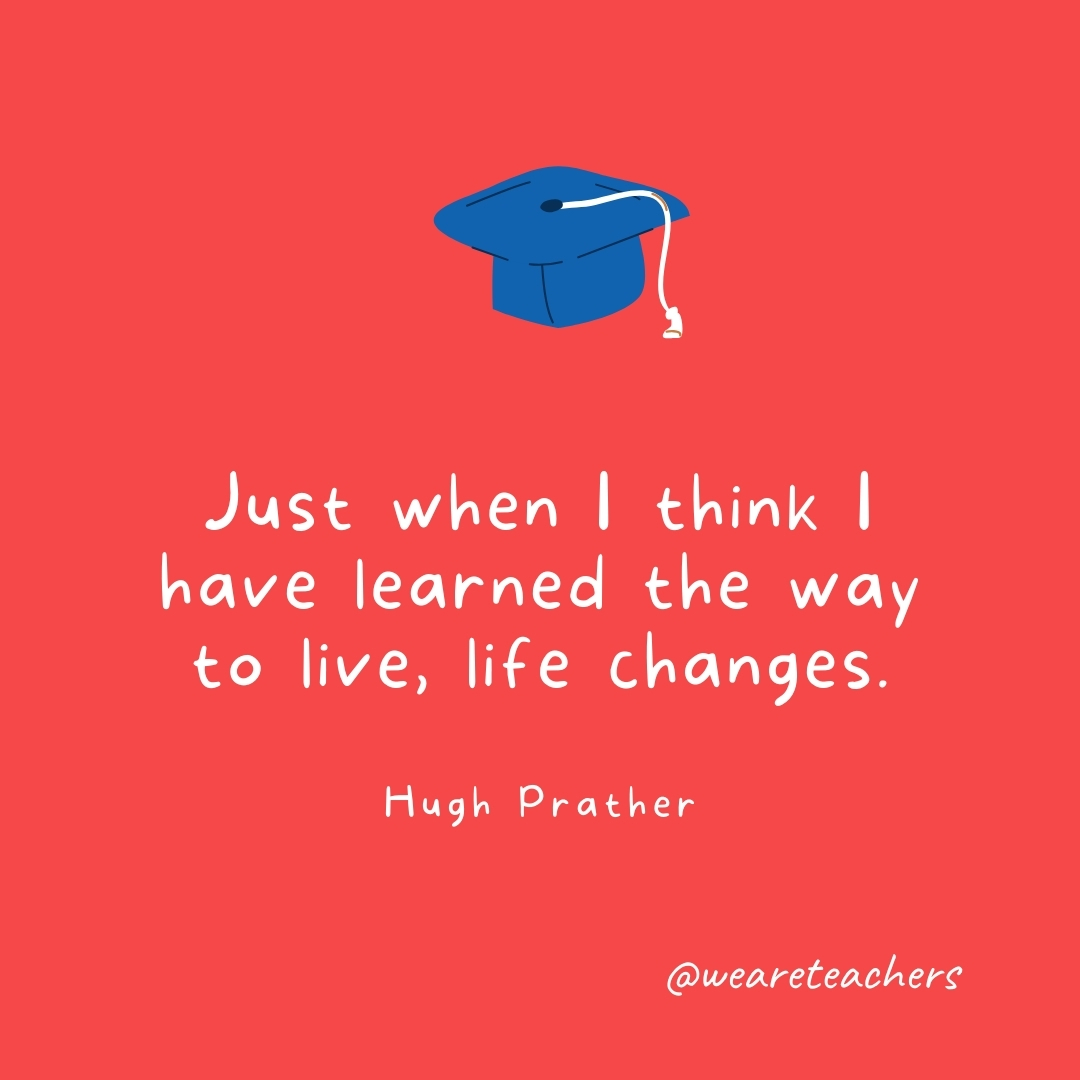 Just when I think I have learned the way to live, life changes. —Hugh Prather