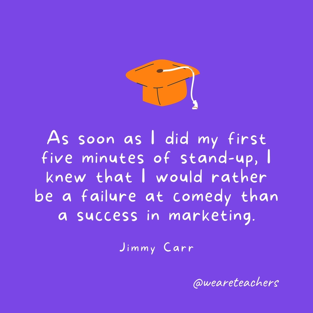 As soon as I did my first five minutes of stand-up, I knew that I would rather be a failure at comedy than a success in marketing. —Jimmy Carr