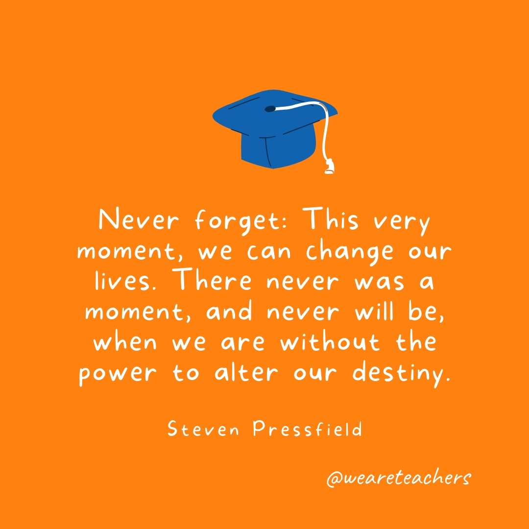 Never forget: This very moment, we can change our lives. There never was a moment, and never will be, when we are without the power to alter our destiny. —Steven Pressfield