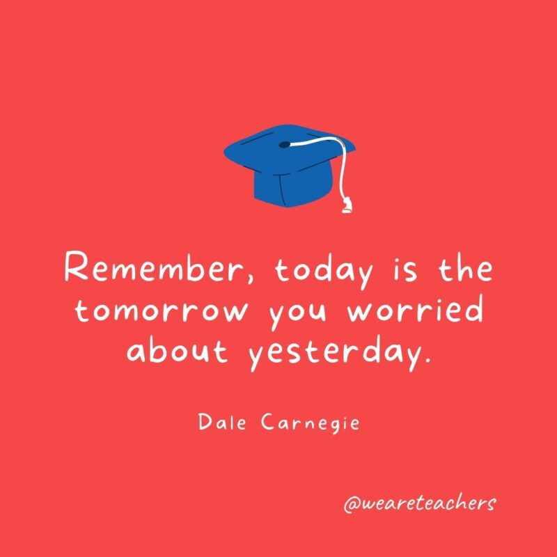 Graduation Quotes: Remember, today is the tomorrow you worried about yesterday. —Dale Carnegie