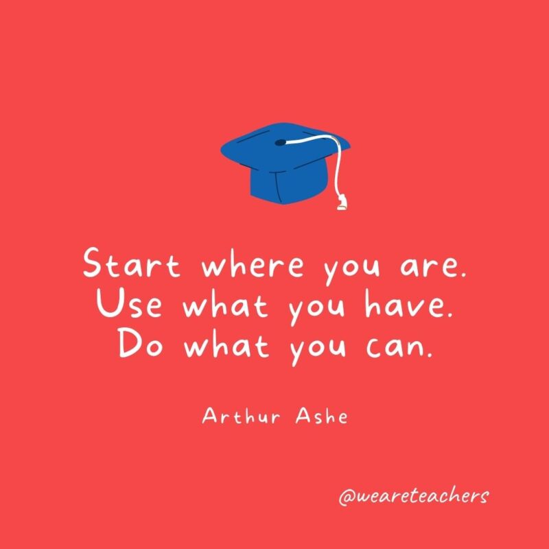 Start where you are. Use what you have. Do what you can. —Arthur Ashe- Graduation Quotes