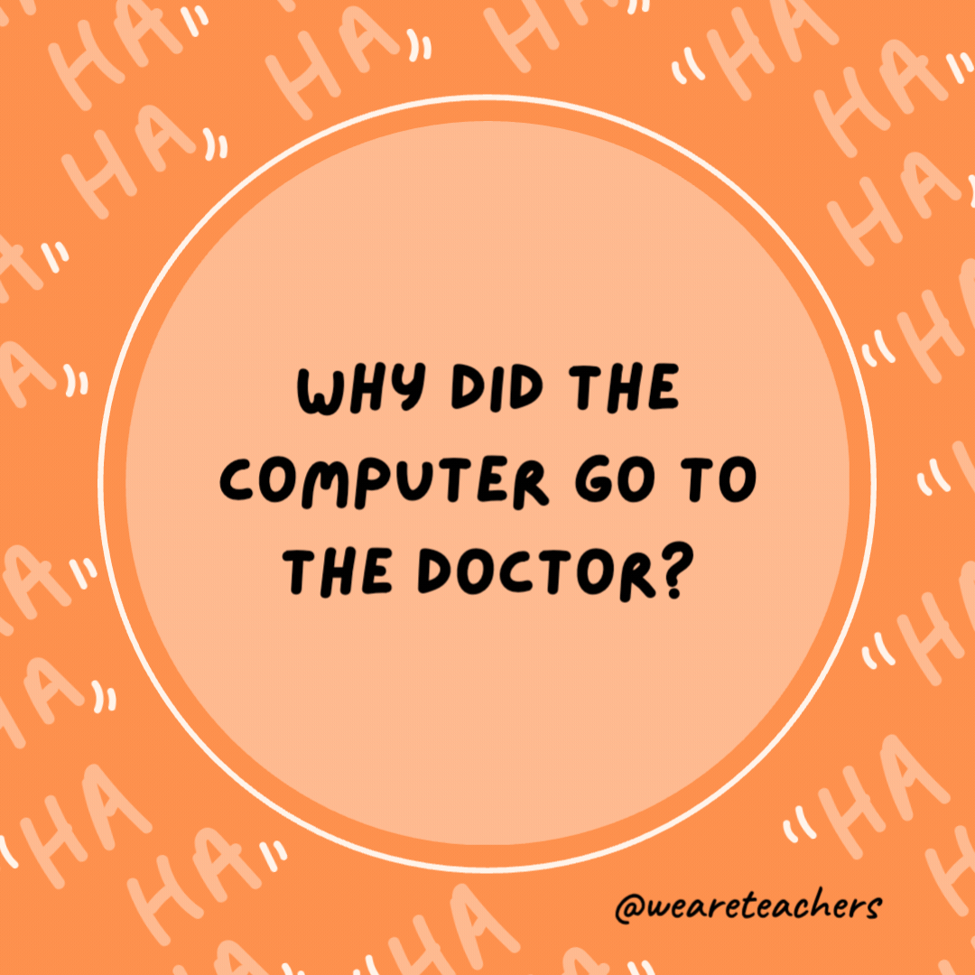 Why did the computer go to the doctor?

It had a virus.