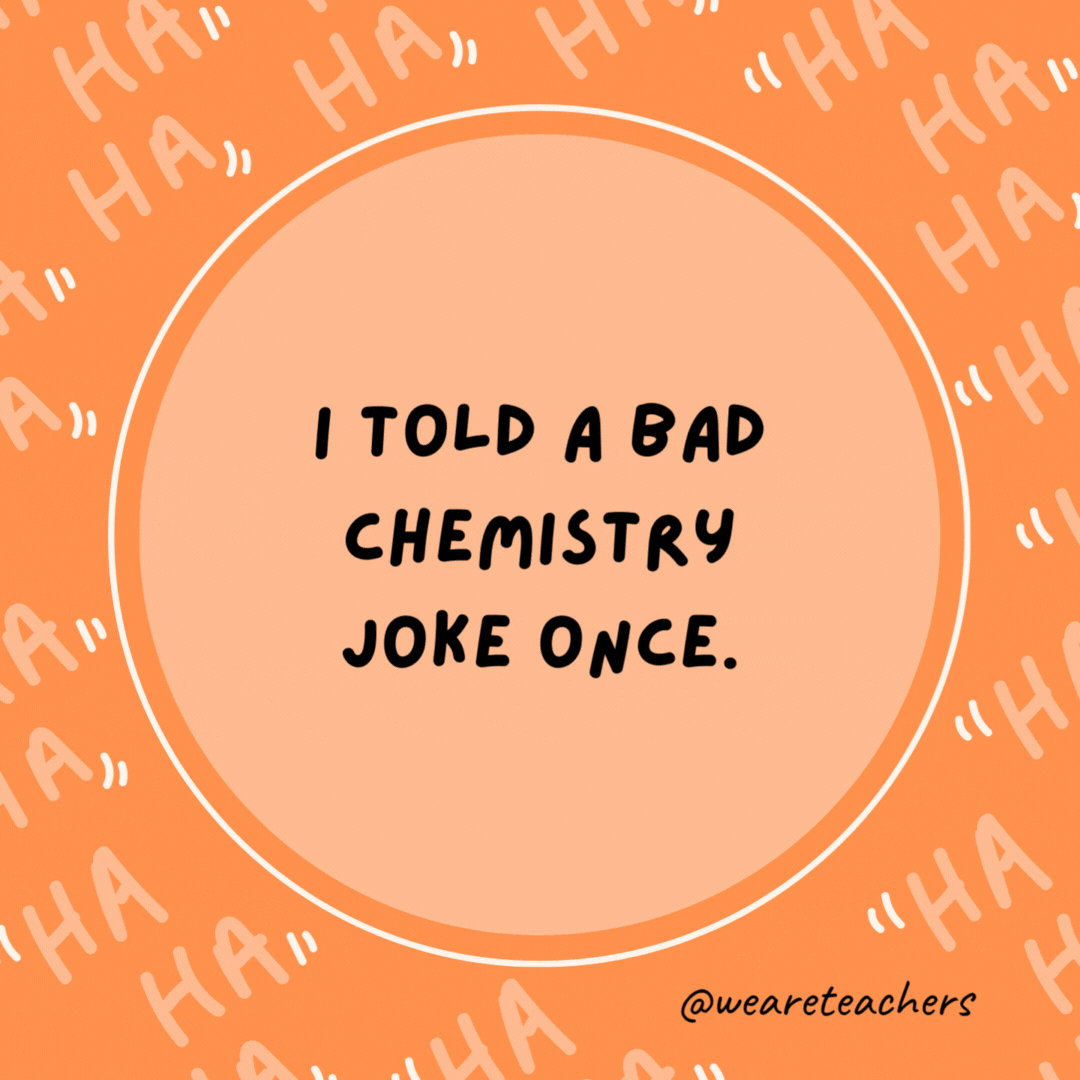 I told a bad chemistry joke once.

I got no reaction.- dad jokes for kids