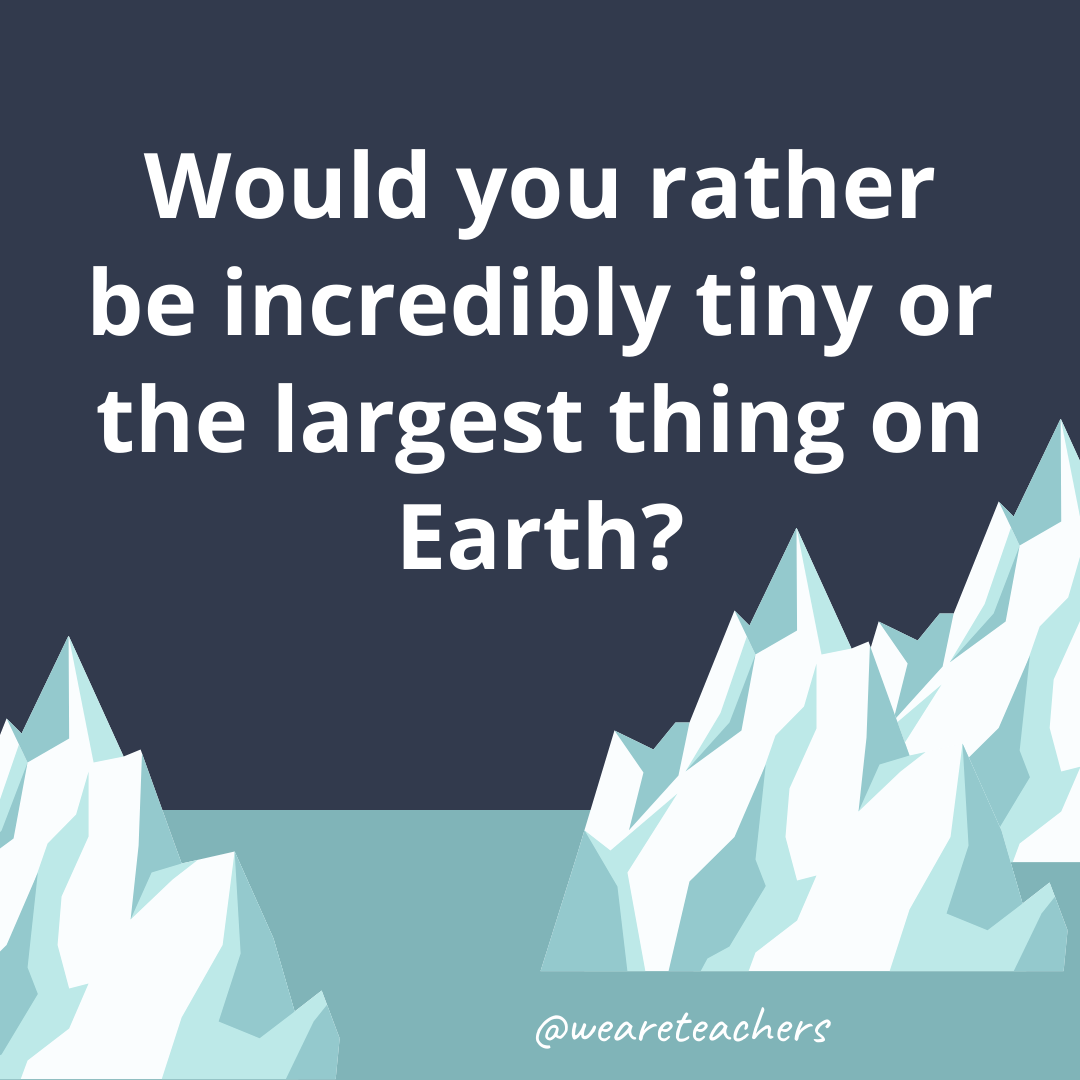 Be incredibly tiny or the largest thing on Earth?