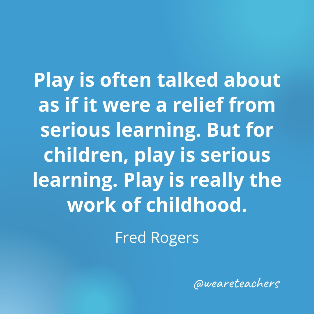 Play is often talked about as if it were a relief from serious learning. But for children, play is serious learning. Play is really the work of childhood. — Fred Rogers- inspirational quotes for teachers