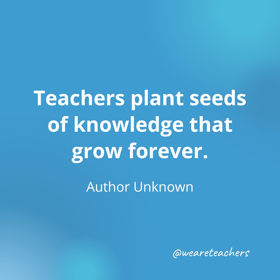  Teachers plant seeds of knowledge that grow forever. — Author Unknown