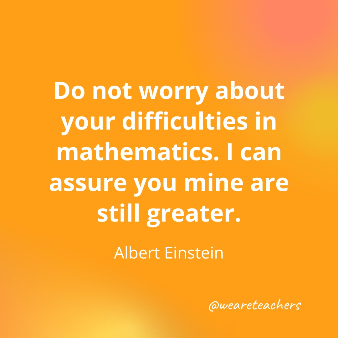 Do not worry about your difficulties in mathematics. I can assure you mine are still greater. — Albert Einstein- inspirational quotes for teachers