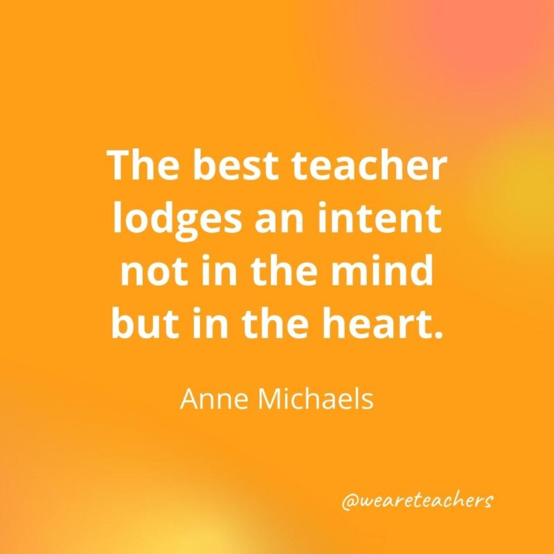 The best teacher lodges an intent not in the mind but in the heart. – Anne Michaels- inspirational quotes for teachers