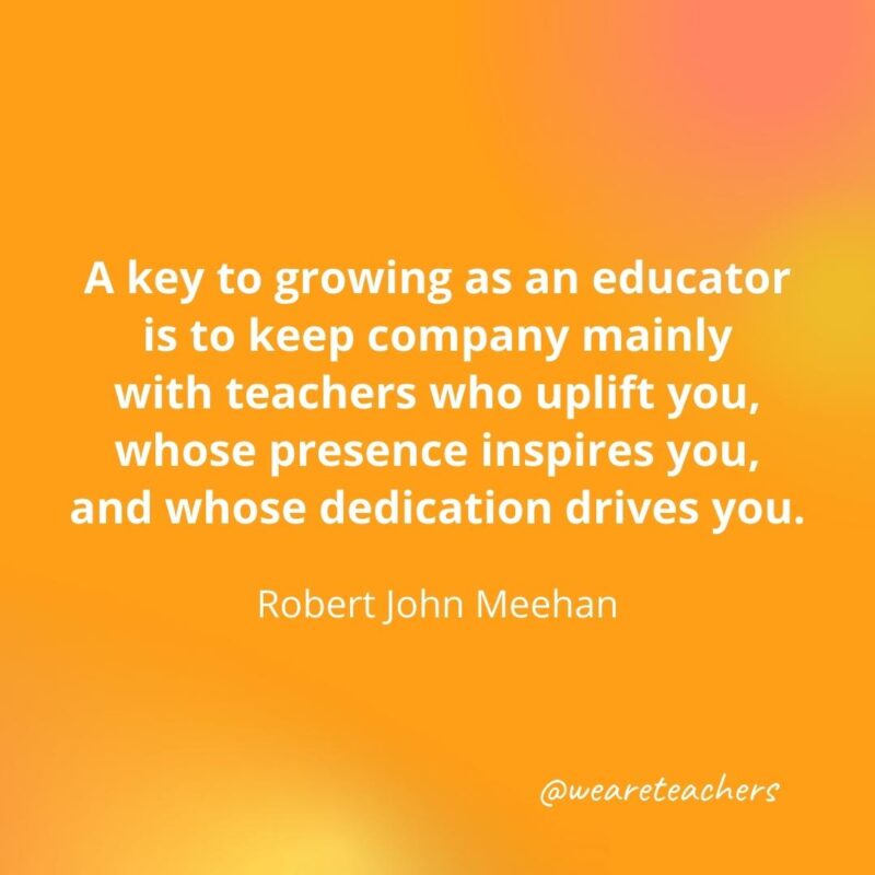 Keep company mainly with teachers who uplift you. – Robert John Meehan- inspirational quotes for teachers