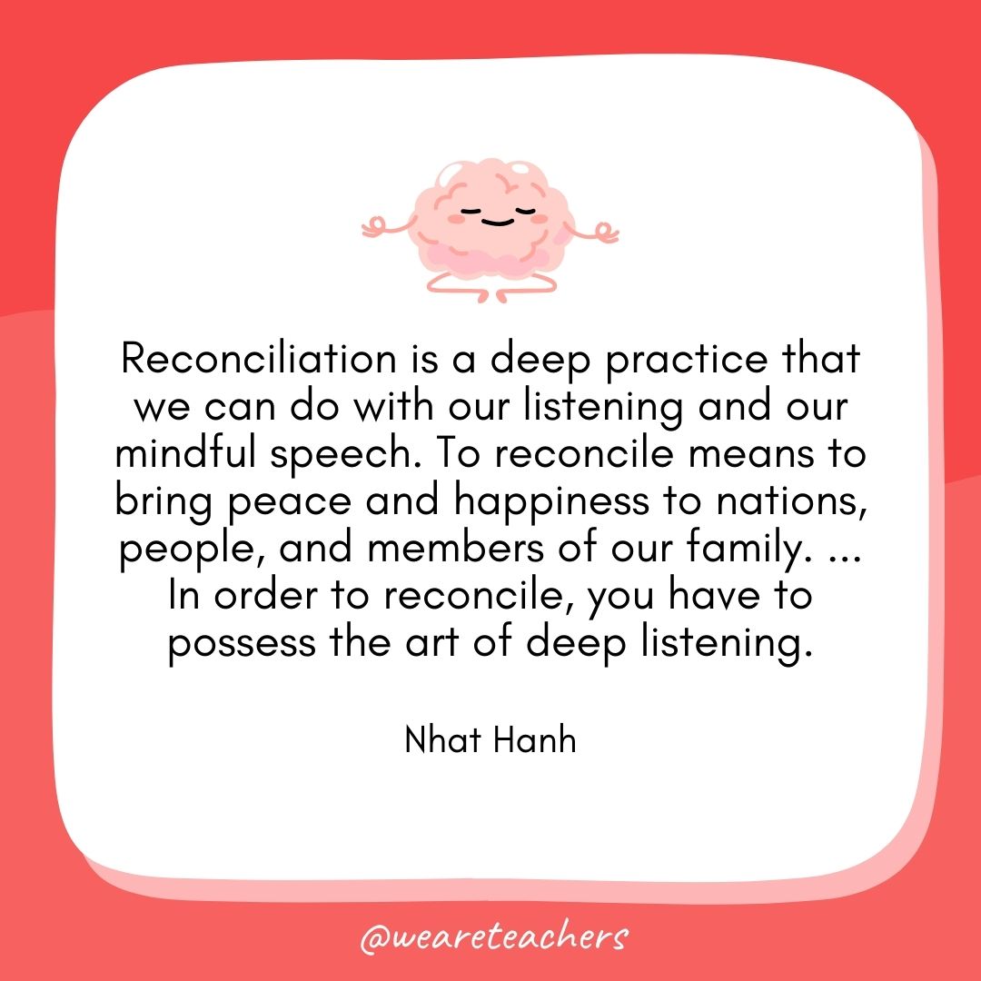 Reconciliation is a deep practice that we can do with our listening and our mindful speech. To reconcile means to bring peace and happiness to nations, people, and members of our family. ... In order to reconcile, you have to possess the art of deep listening