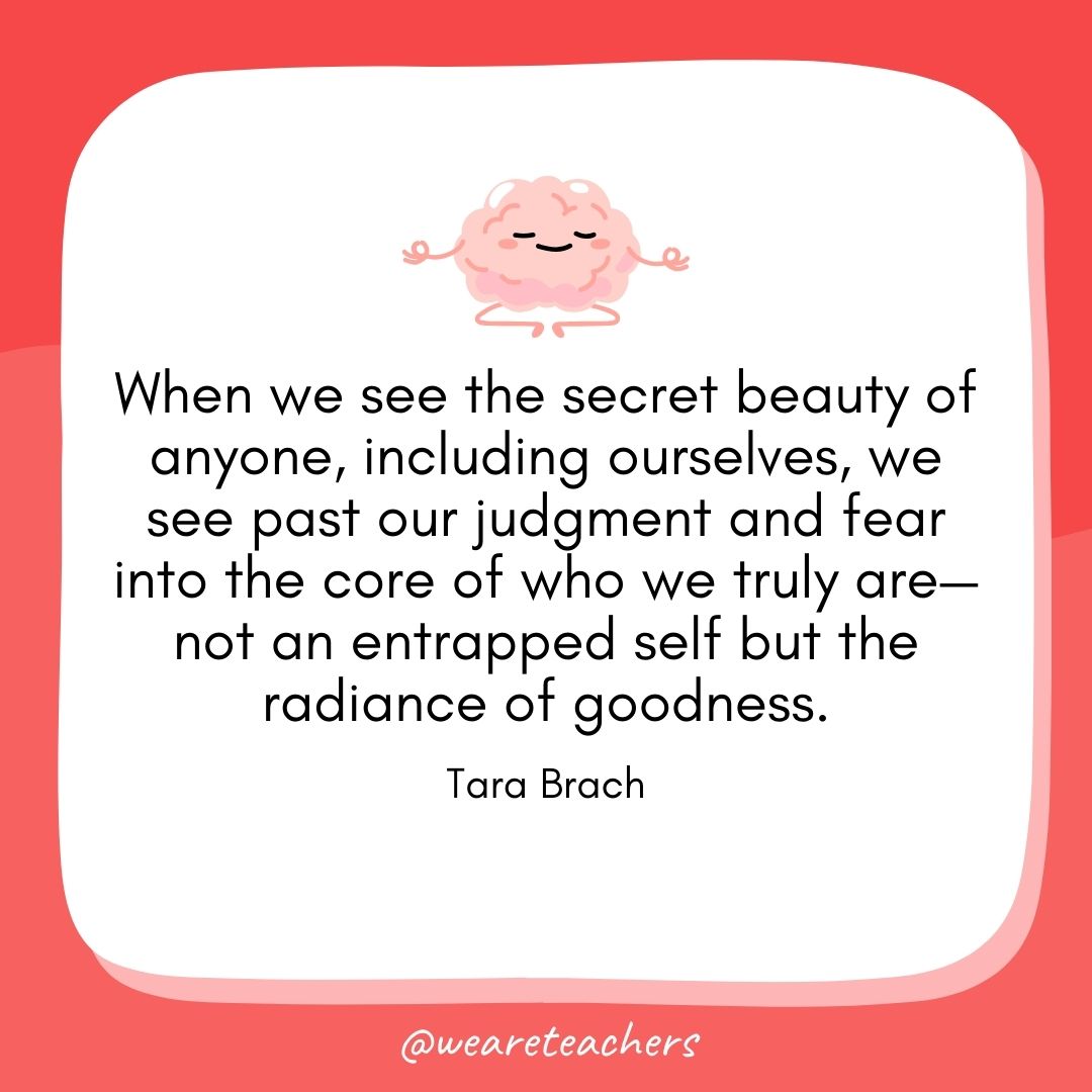  When we see the secret beauty of anyone, including ourselves, we see past our judgment and fear into the core of who we truly are—not an entrapped self but the radiance of goodness. 