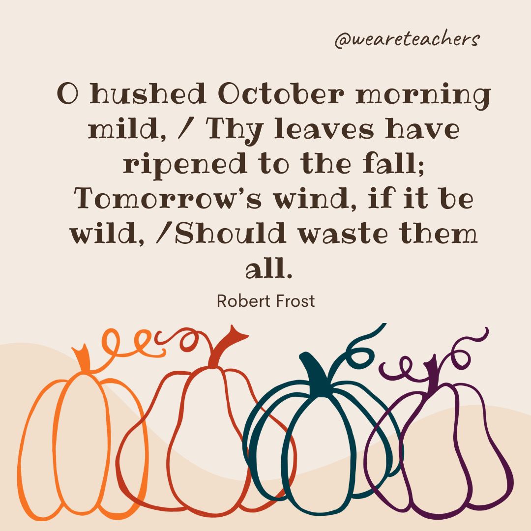 O hushed October morning mild,
Thy leaves have ripened to the fall;
Tomorrow’s wind, if it be wild,
Should waste them all.