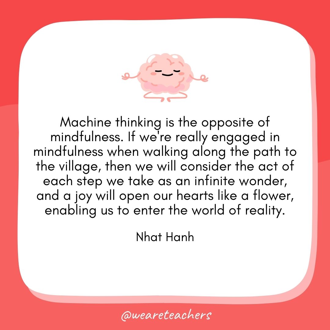 Machine thinking is the opposite of mindfulness. If we're really engaged in mindfulness when walking along the path to the village, then we will consider the act of each step we take as an infinite wonder, and a joy will open our hearts like a flower, enabling us to enter the world of reality.