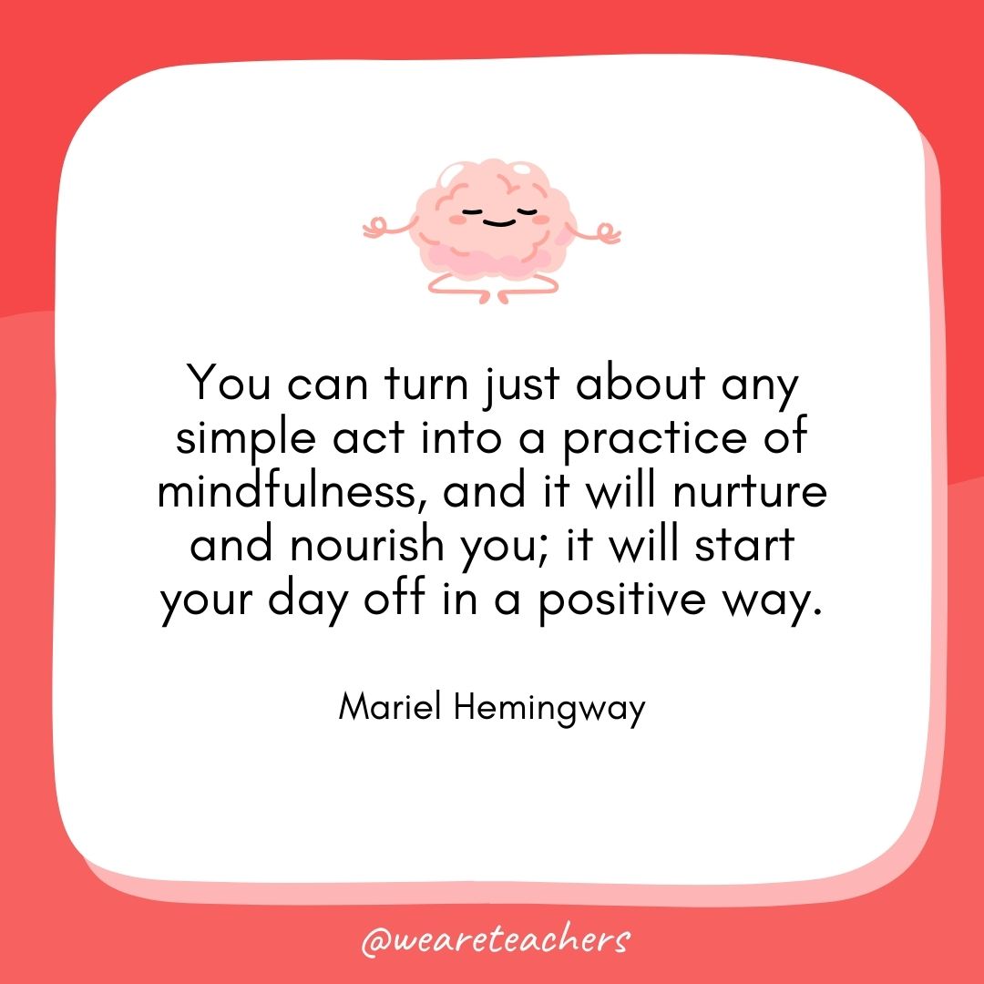 You can turn just about any simple act into a practice of mindfulness, and it will nurture and nourish you; it will start your day off in a positive way. 