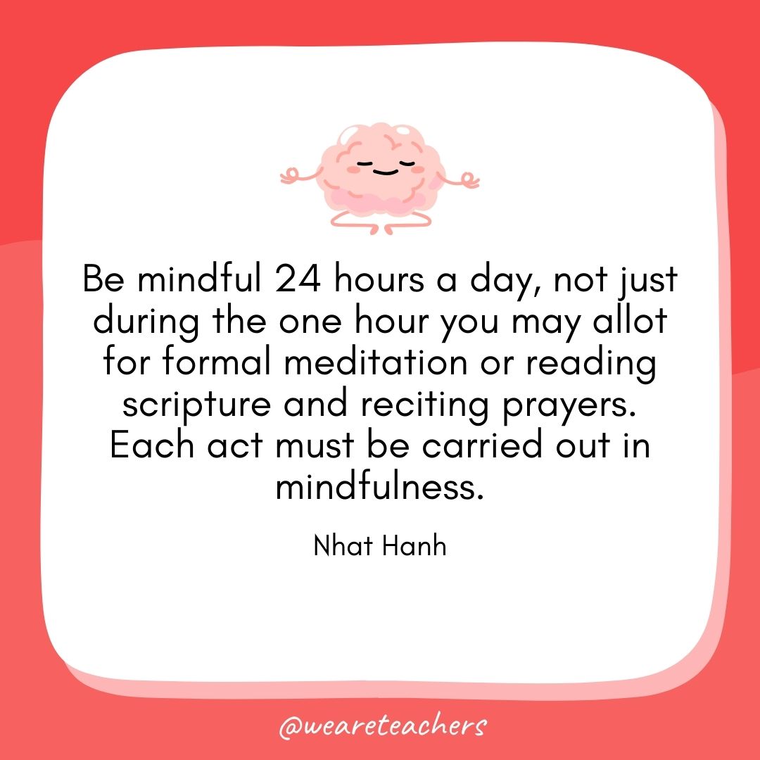 Be mindful 24 hours a day, not just during the one hour you may allot for formal meditation or reading scripture and reciting prayers. Each act must be carried out in mindfulness. 