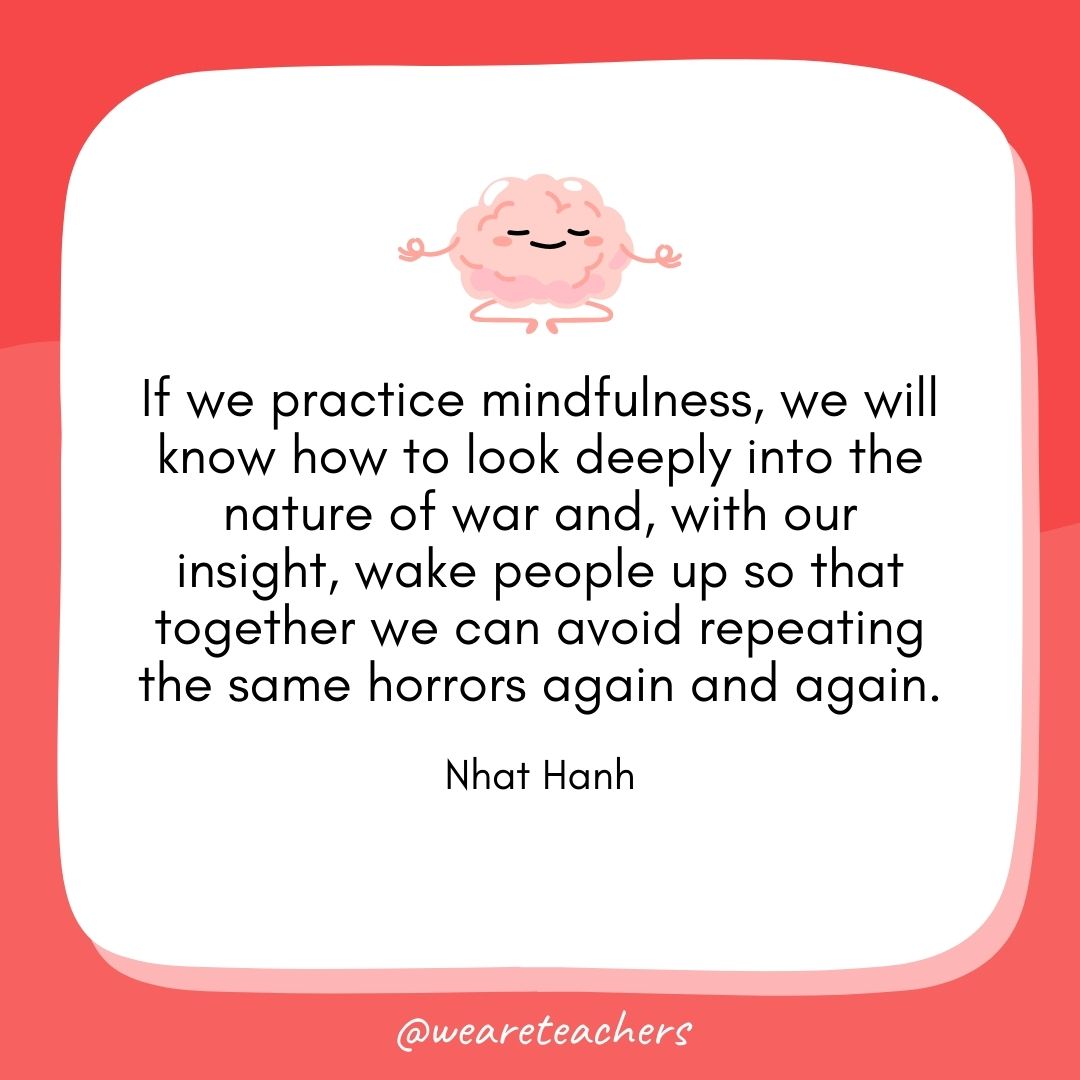 If we practice mindfulness, we will know how to look deeply into the nature of war and, with our insight, wake people up so that together we can avoid repeating the same horrors again and again. 