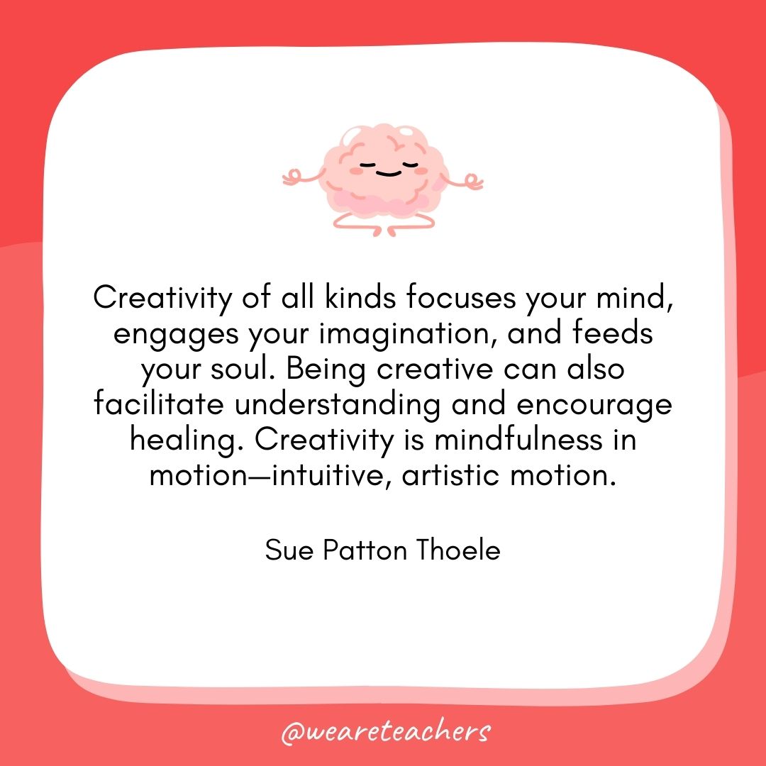  Creativity of all kinds focuses your mind, engages your imagination, and feeds your soul. Being creative can also facilitate understanding and encourage healing. Creativity is mindfulness in motion—intuitive, artistic motion. 