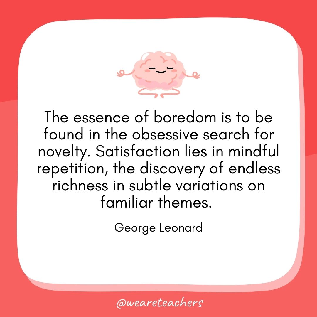 The essence of boredom is to be found in the obsessive search for novelty. Satisfaction lies in mindful repetition, the discovery of endless richness in subtle variations on familiar themes. 