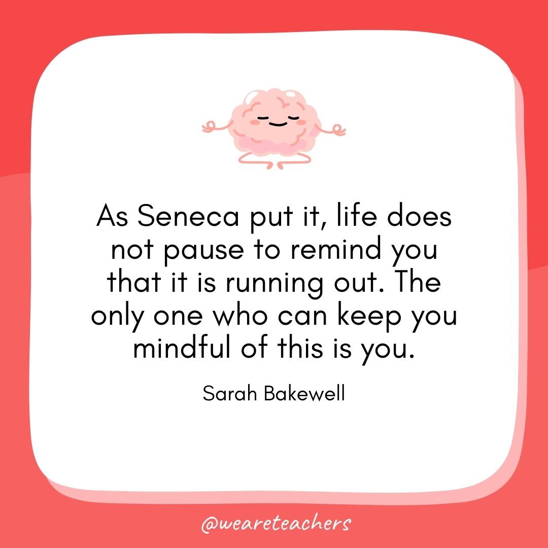 As Seneca put it, life does not pause to remind you that it is running out. The only one who can keep you mindful of this is you. 