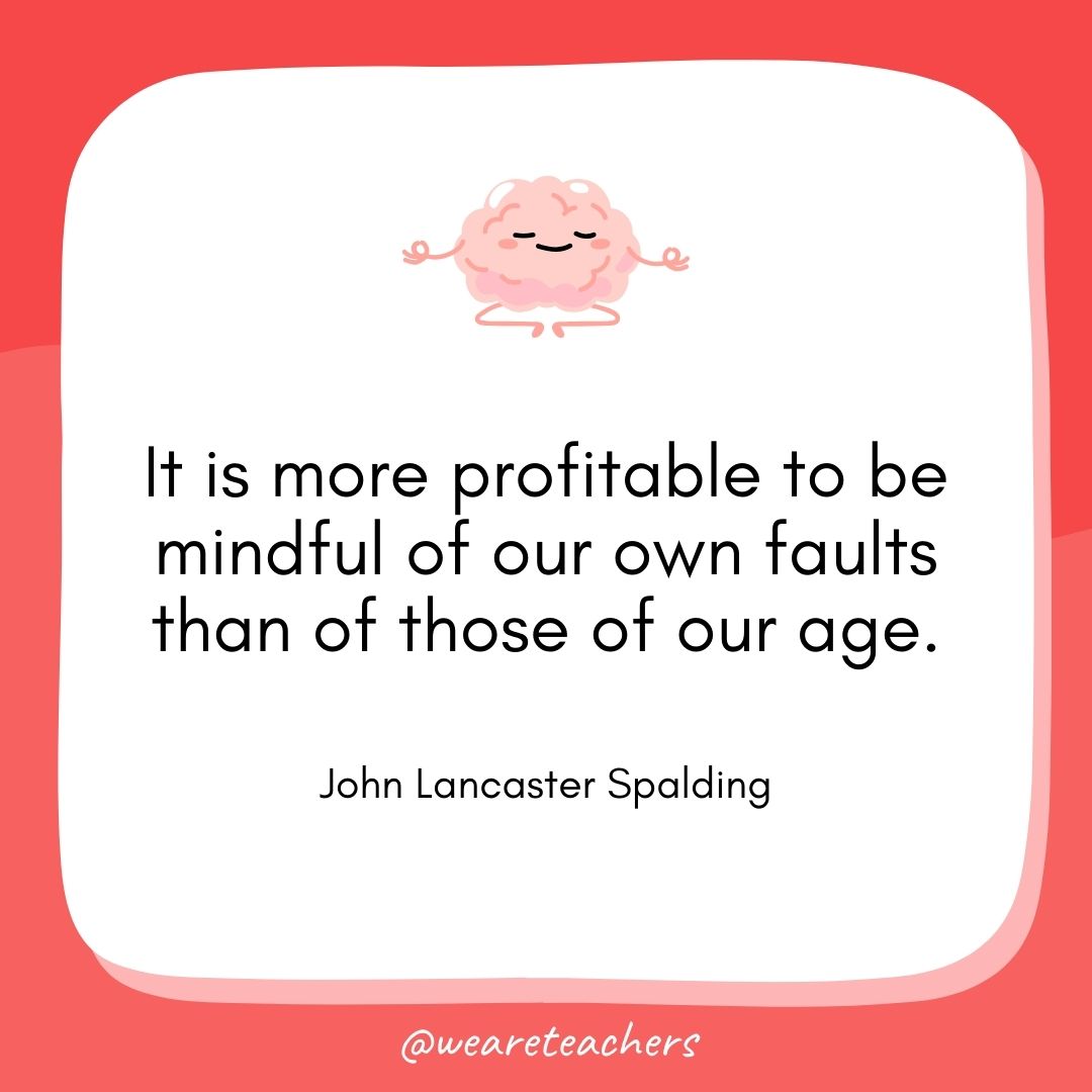 It is more profitable to be mindful of our own faults than of those of our age. 