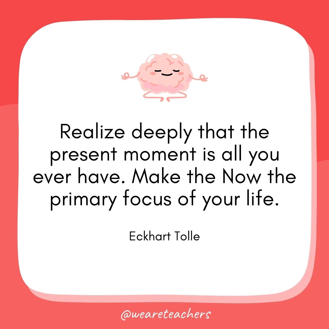 Realize deeply that the present moment is all you ever have. Make the Now the primary focus of your life. 