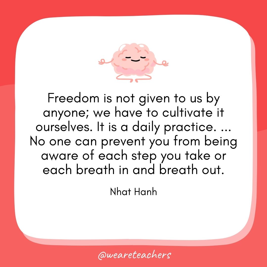 Freedom is not given to us by anyone; we have to cultivate it ourselves. It is a daily practice. ... No one can prevent you from being aware of each step you take or each breath in and breath out. 