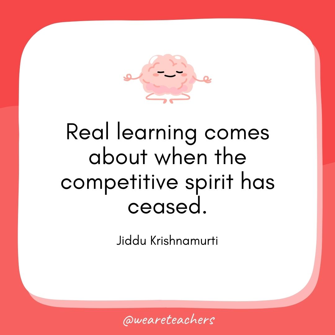 Real learning comes about when the competitive spirit has ceased. 