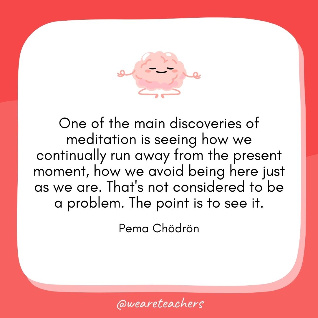 One of the main discoveries of meditation is seeing how we continually run away from the present moment, how we avoid being here just as we are. That's not considered to be a problem. The point is to see it. 