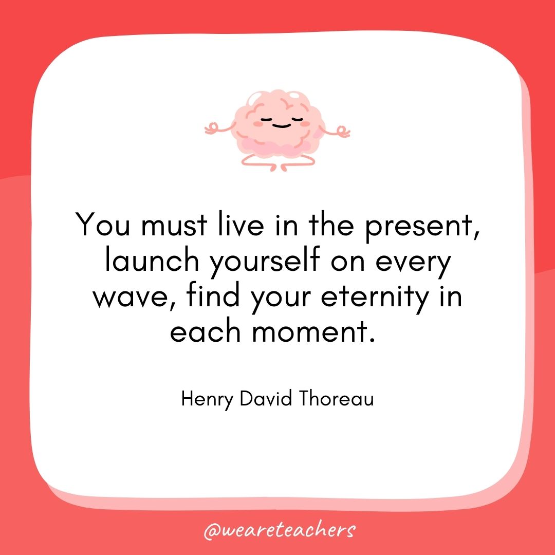 You must live in the present, launch yourself on every wave, find your eternity in each moment. 