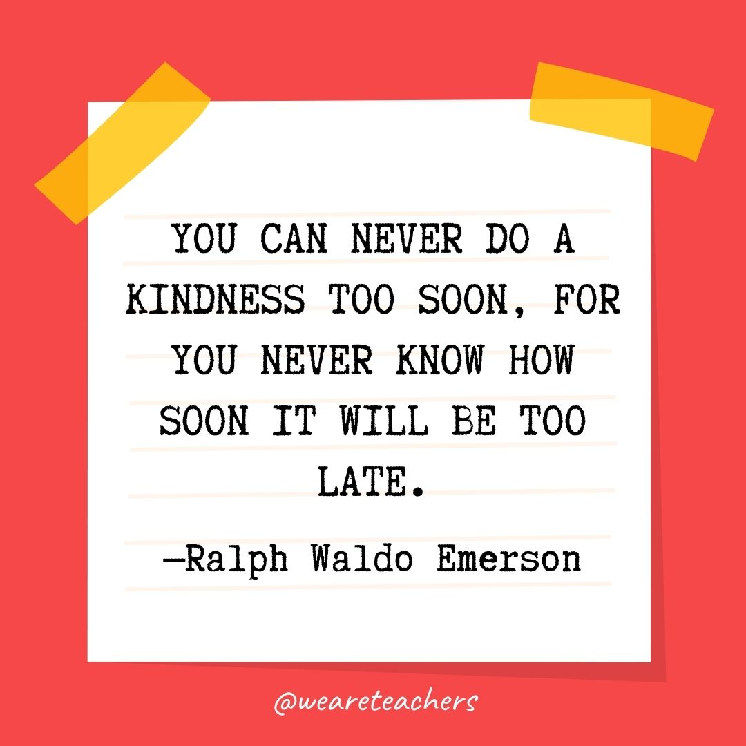  You can never do a kindness too soon, for you never know how soon it will be too late. 