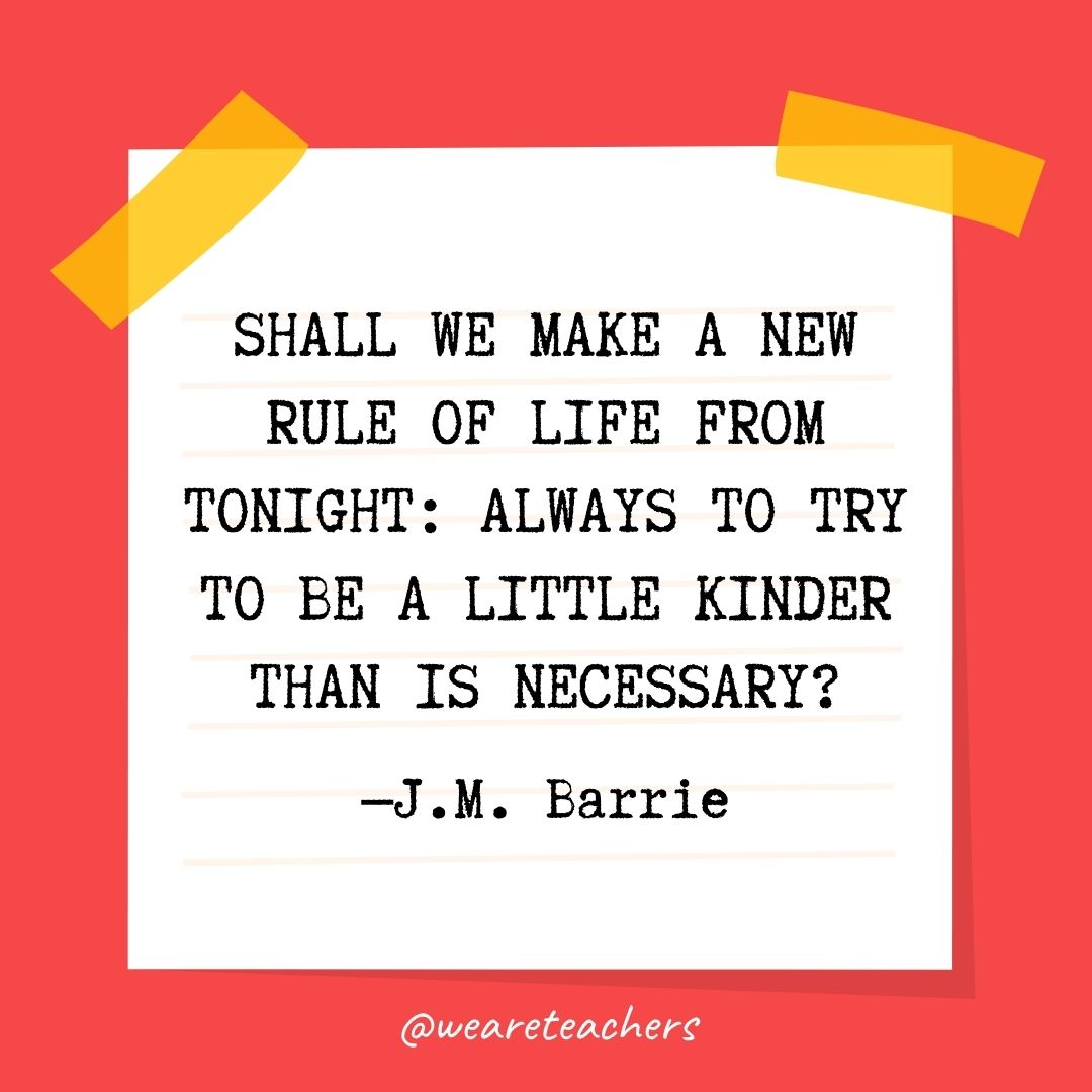  Shall we make a new rule of life from tonight: always to try to be a little kinder than is necessary? 