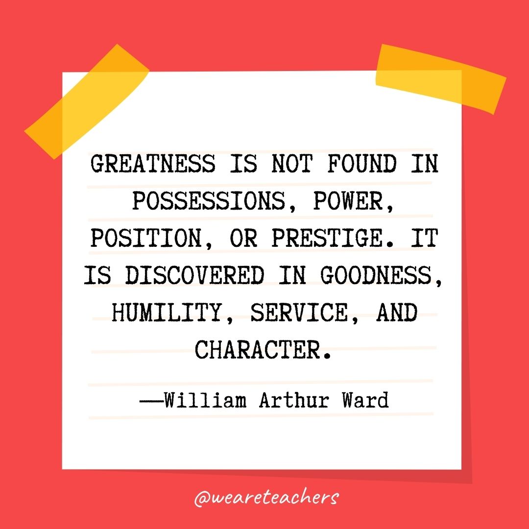 Greatness is not found in possessions, power, position, or prestige. It is discovered in goodness, humility, service, and character. 