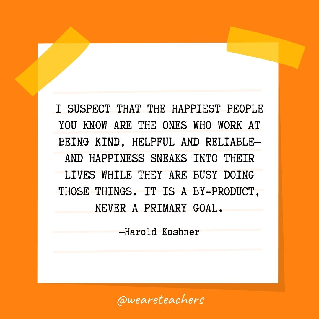 I suspect that the happiest people you know are the ones who work at being kind, helpful and reliable—and happiness sneaks into their lives while they are busy doing those things. It is a by-product, never a primary goal.