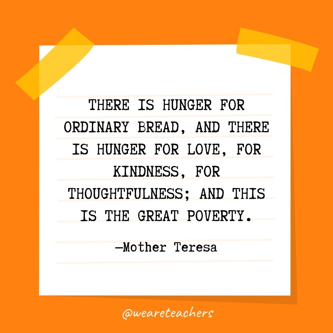 There is hunger for ordinary bread, and there is hunger for love, for kindness, for thoughtfulness; and this is the great poverty. 