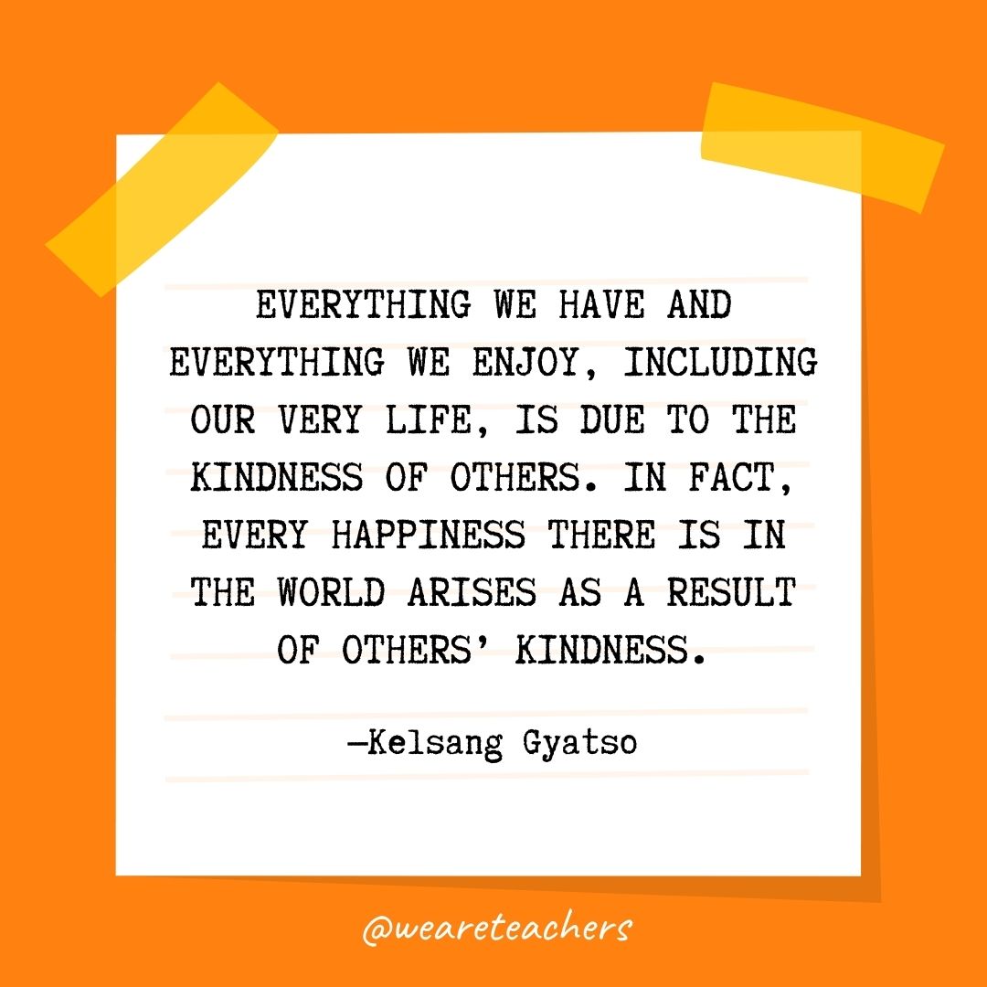 Everything we have and everything we enjoy, including our very life, is due to the kindness of others. In fact, every happiness there is in the world arises as a result of others' kindness.