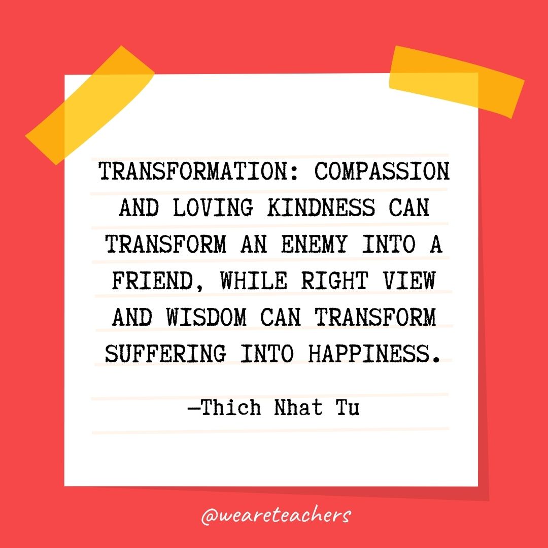 Transformation: Compassion and loving kindness can transform an enemy into a friend, while right view and wisdom can transform suffering into happiness. 