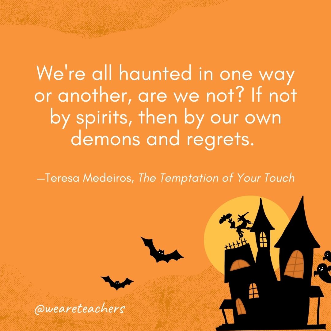 We're all haunted in one way or another, are we not? If not by spirits, then by our own demons and regrets. —Teresa Medeiros, The Temptation of Your Touch