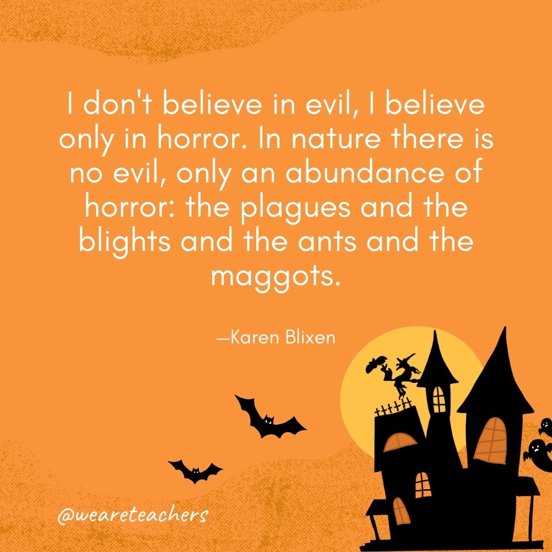 . I don't believe in evil, I believe only in horror. In nature there is no evil, only an abundance of horror: the plagues and the blights and the ants and the maggots. —Karen Blixen