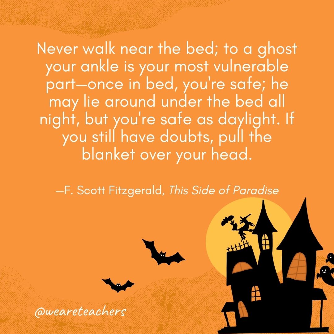 Never walk near the bed; to a ghost your ankle is your most vulnerable part—once in bed, you're safe; he may lie around under the bed all night, but you're safe as daylight. If you still have doubts, pull the blanket over your head. —F. Scott Fitzgerald, This Side of Paradise