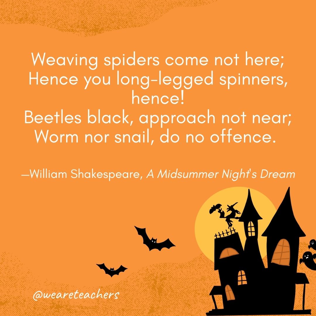 Weaving spiders come not here;
Hence you long-legged spinners, hence!
Beetles black, approach not near;
Worm nor snail, do no offence. 
—William Shakespeare, A Midsummer Night's Dream- Halloween quotes