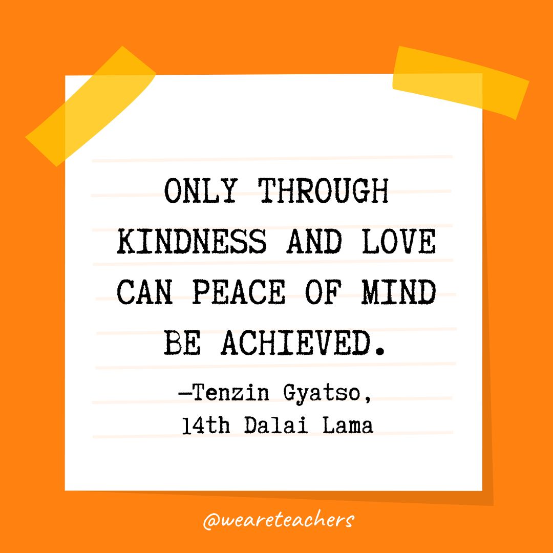 Only through kindness and love can peace of mind be achieved. —Tenzin Gyatso, 14th Dalai Lama