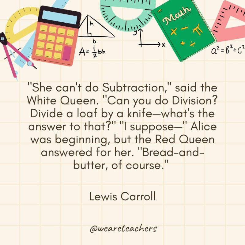 "She can't do Subtraction," said the White Queen. "Can you do Division? Divide a loaf by a knife—what's the answer to that?" "I suppose—" Alice was beginning, but the Red Queen answered for her. "Bread-and-butter, of course." — Lewis Carroll