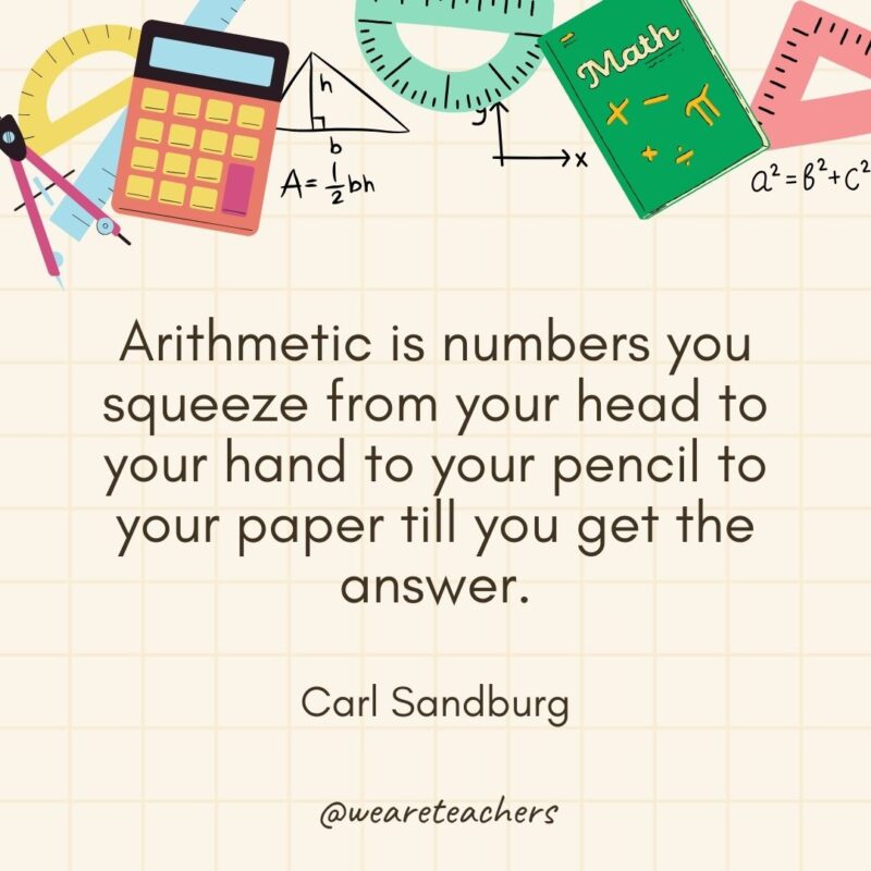 Arithmetic is numbers you squeeze from your head to your hand to your pencil to your paper till you get the answer. — Carl Sandburg